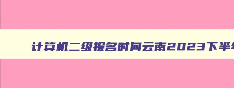 计算机二级报名时间云南2023下半年,计算机二级报名时间云南2023