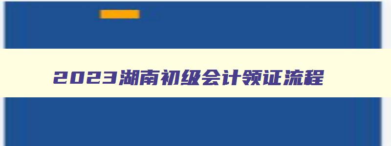 2023湖南初级会计领证流程,湖南初级会计证领取流程