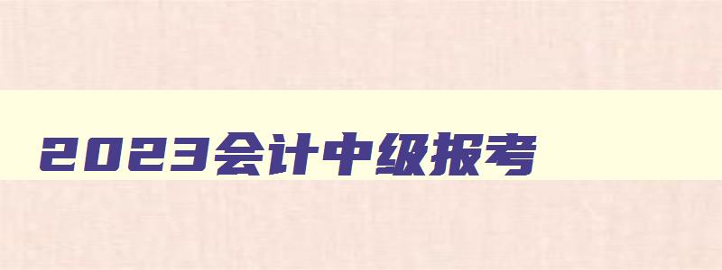 2023会计中级报考,21年会计中级报考条件