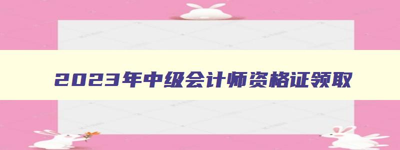 2023年中级会计师资格证领取,2023年中级会计师证书领取时间