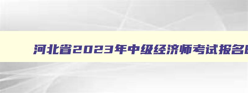 河北省2023年中级经济师考试报名时间及条件,河北省2023年中级经济师考试报名时间