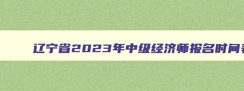 辽宁省2023年中级经济师报名时间表,辽宁省2023年中级经济师报名时间