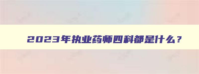 2023年执业药师四科都是什么？（2023年执业药师四科都是什么时间考试）