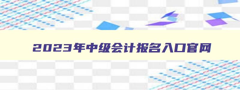 2023年中级会计报名入口官网,2023年中级会计报名入口