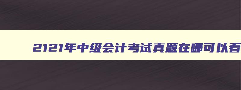 2121年中级会计考试真题在哪可以看到