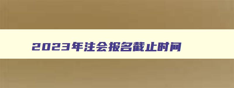 2023年注会报名截止时间,2023年注会什么时间报名