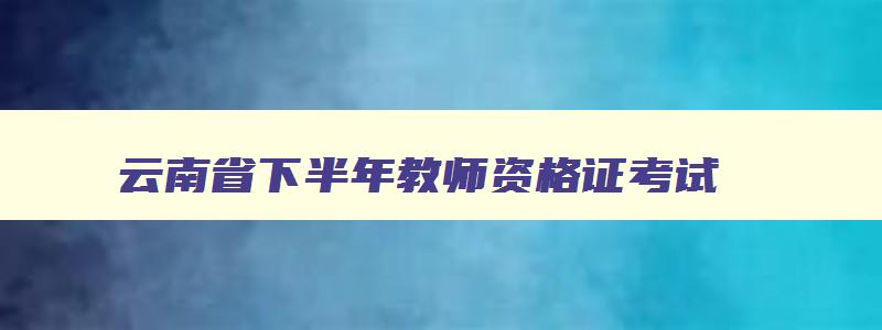 云南省下半年教师资格证考试,云南2023教师资格证考试时间