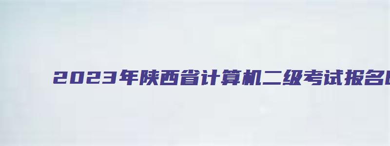 2023年陕西省计算机二级考试报名时间（2023年陕西省计算机二级考试报名时间是多少）