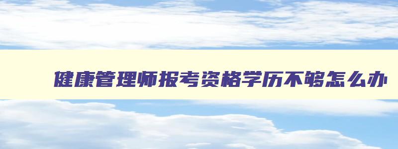 健康管理师报考资格学历不够怎么办,健康管理师报名条件不符合怎么办