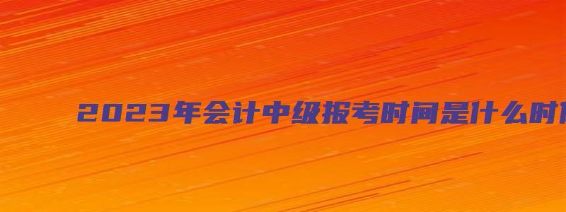 2023年会计中级报考时间是什么时候（2023年会计中级报考时间是什么时候开始）