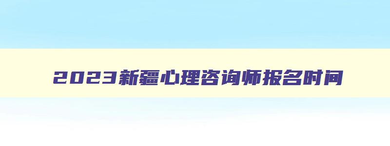 2023新疆心理咨询师报名时间,2023新疆心理咨询师报名