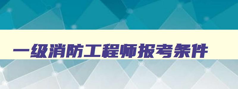 一级消防工程师报考条件,一级消防工程师2023报考条件