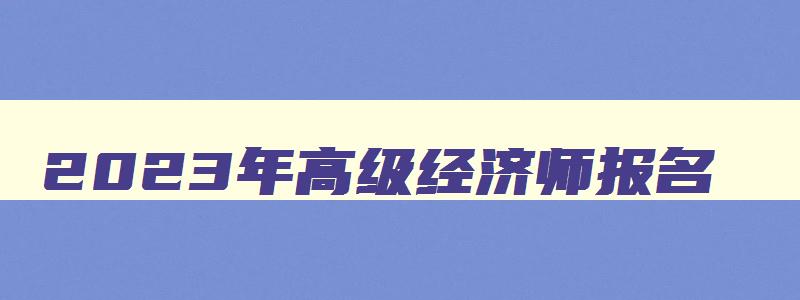 2023年高级经济师报名,2023年高级经济师报名截止时间