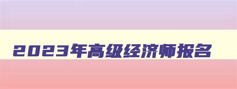 2023年高级经济师报名,2023年高级经济师考试报名