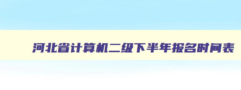 河北省计算机二级下半年报名时间表,计算机二级报名时间河北省下半年