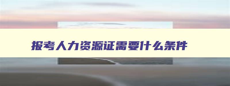 报考人力资源证需要什么条件,人力资源证好考吗