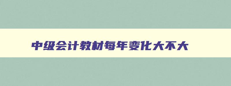 中级会计教材每年变化大不大,中级会计教材每年变动的内容多吗