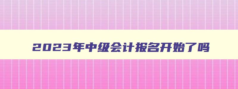 2023年中级会计报名开始了吗,2821年中级会计报名时间