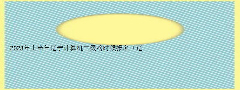 2023年上半年辽宁计算机二级啥时候报名（辽宁省计算机二级下半年考试时间）