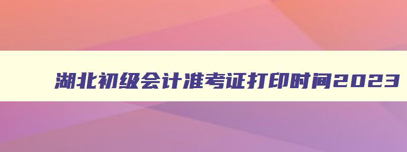 湖北初级会计准考证打印时间2023,湖北初会计初级打印准考证时间