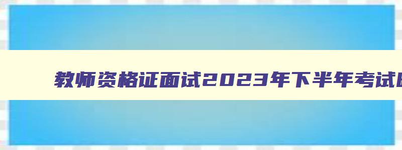 教师资格证面试2023年下半年考试时间,教师资格证每年面试考试时间