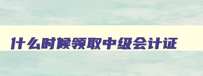 什么时候领取中级会计证,什么时候能领中级会计证书