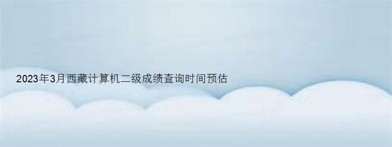 2023年3月西藏计算机二级成绩查询时间预估：5月中上旬（2023年西藏计算机二级报名时间）