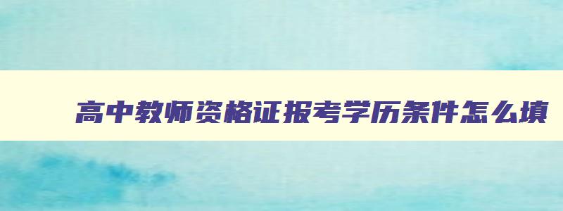 高中教师资格证报考学历条件怎么填,高中教师资格证报考学历条件