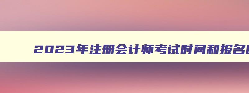 2023年注册会计师考试时间和报名时间是多少