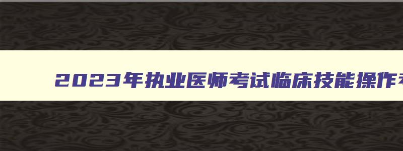 2023年执业医师考试临床技能操作考试时间（2023年临床执业医师考试时间）