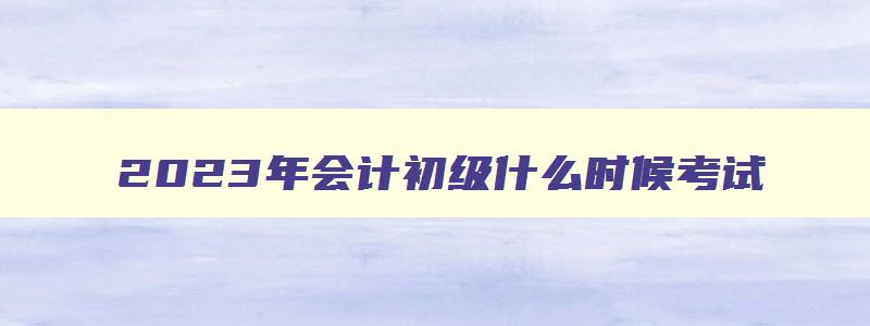 2023年会计初级什么时候考试,2023初级会计什么时候考