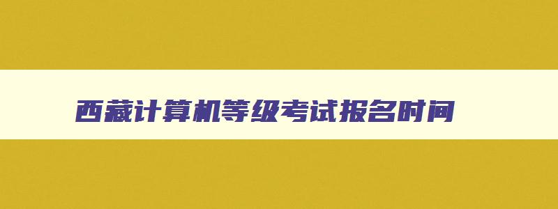 西藏计算机等级考试报名时间,西藏计算机等级考试报名时间2023