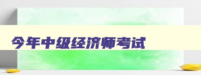 今年中级经济师考试,2023年中级经济师考试科目