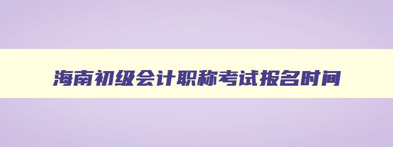 海南初级会计职称考试报名时间,海南初级会计证报名时间2023