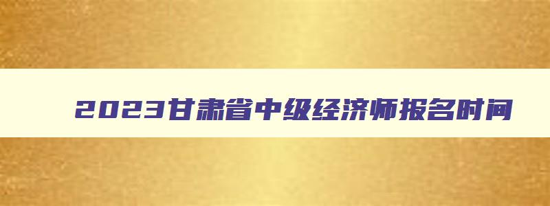 2023甘肃省中级经济师报名时间,甘肃2023年中级经济师报名时间