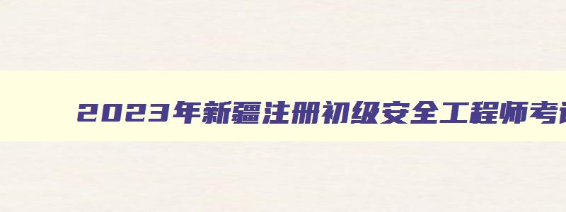 2023年新疆注册初级安全工程师考试时间多长（2023年新疆注册初级安全工程师考试时间多长啊）