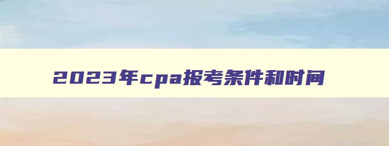 2023年cpa报考条件和时间,2023年cpa报考条件