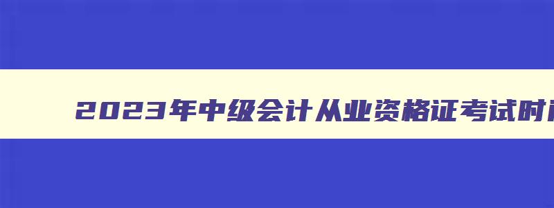 2023年中级会计从业资格证考试时间9月9日至11日几点