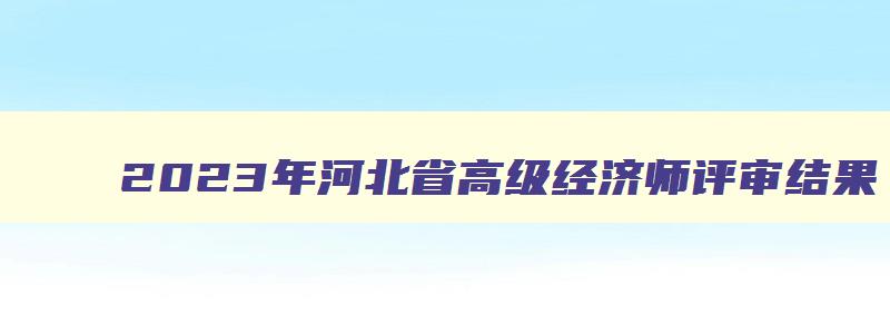 2023年河北省高级经济师评审结果,2023年河北高级经济师评审时间