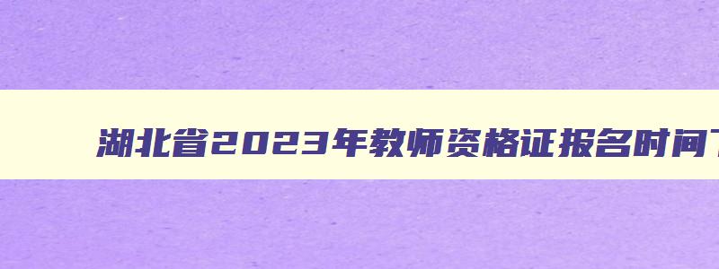 湖北省2023年教师资格证报名时间下半年,2023年下半年湖北省教师资格证报考时间