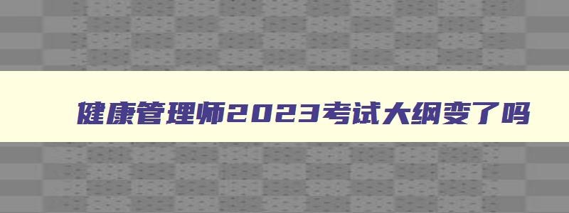 健康管理师2023考试大纲变了吗,健康管理师2023年考试大纲