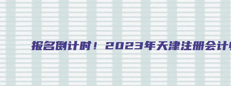 报名倒计时！2023年天津注册会计师报名网站4月28日关闭（天津注册会计师报名时间2023年）