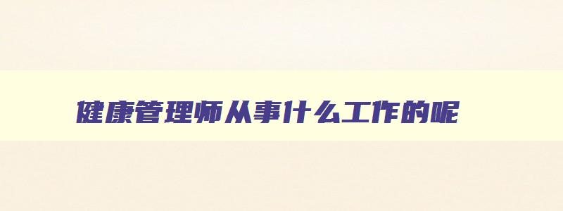 健康管理师从事什么工作的呢,健康管理师从事什么工作的