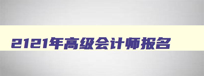 2121年高级会计师报名,2023年高级会计师考试报名时间