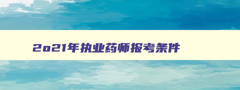 2o21年执业药师报考条件,2023年执业药师资格考试报考条件及要求