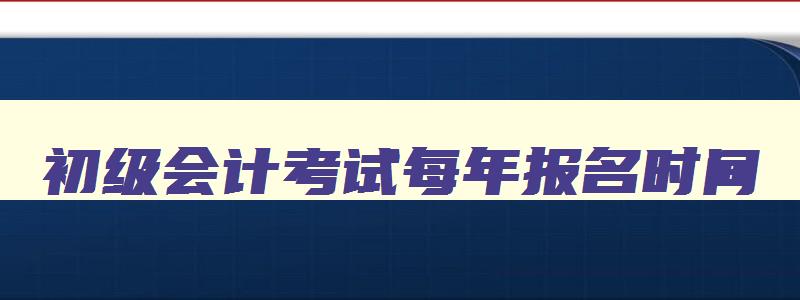 初级会计考试每年报名时间,初级会计每年几月份报名时间