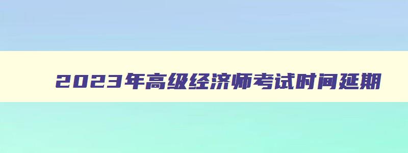 2023年高级经济师考试时间延期,2023年高级经济师报名和考试时间