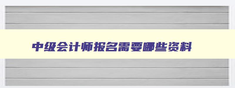 中级会计师报名需要哪些资料,中级会计师一般什么时候报名