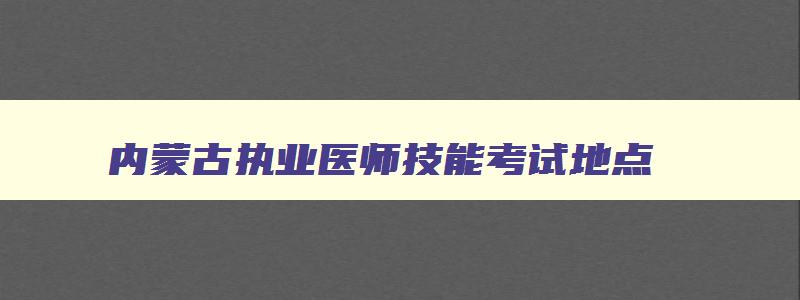 内蒙古执业医师技能考试地点,内蒙古执业医师考试地点