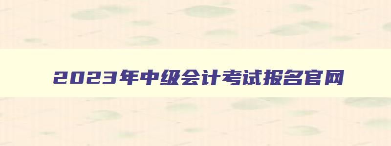 2023年中级会计考试报名官网,2023年中级会计职称考试报名网址